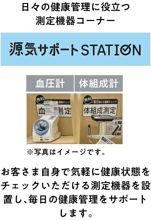 日々の健康管理に役立つ測定機器コーナー 源気サポートステーション 血圧計・体組成計 お客さま自身で気軽に健康状態をチェックいただける測定機器を設置し、毎日の健康管理をサポートします。