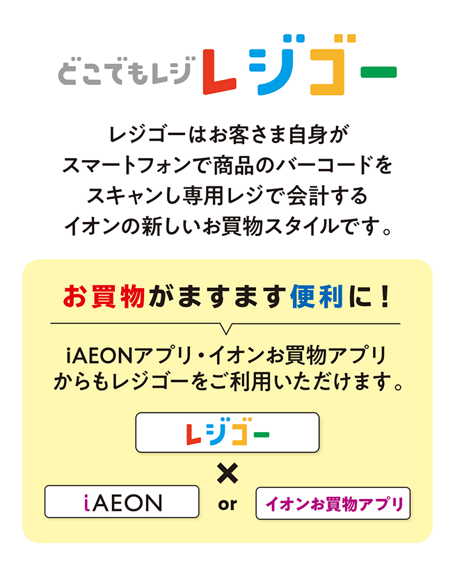 どこでもレジ レジゴー レジゴーはお客さま自身がスマートフォンで商品のバーコードをスキャンし専用レジで会計するイオンの新しいお買物スタイルです。お買物がますます便利に！iAEONアプリ・イオンお買物アプリからもレジゴーをご利用いただけます。
