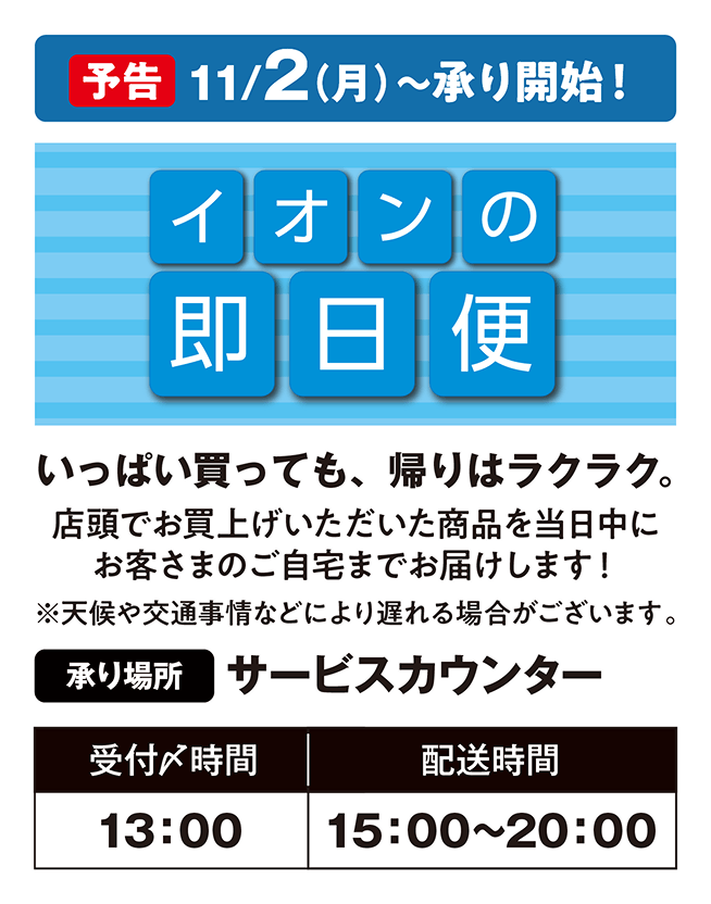 【予告】11月2日月曜日から承り開始！ イオンの即日便 いっぱい買っても、帰りはラクラク。店頭でお買上げいただいた商品を当日中にお客さまのご自宅までお届けします！※天候や交通事情などにより遅れる場合がございます。承り場所：サービスカウンター 受付〆時間は13時、配送時間は15時から20時