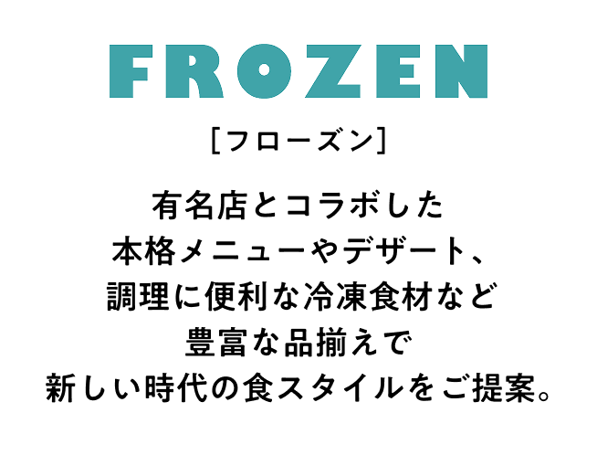 フローズン 有名店とコラボした本格メニューやデザート、調理に便利な冷凍食材など豊富な品揃えで新しい時代の食スタイルをご提案。
