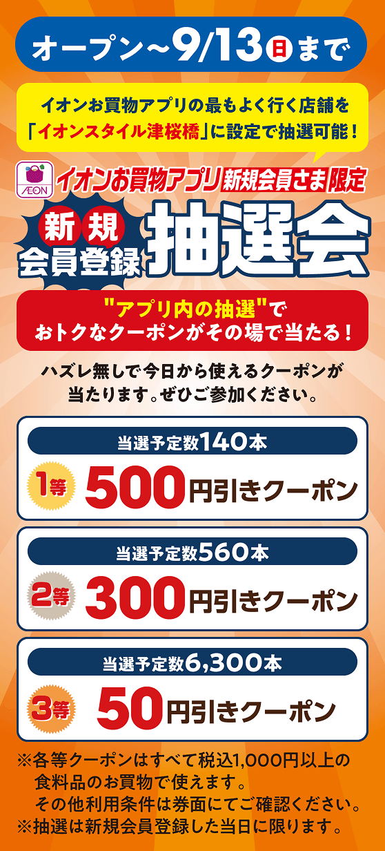 オープンから9月13日日曜日まで イオンお買物アプリの最もよく行く店舗を「イオンスタイル津桜橋」に設定で抽選可能！ イオンお買物アプリ新規会員さま限定抽選会 アプリ内の抽選でおトクなクーポンがその場で当たる！