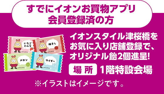 すでにイオンお買物アプリ会員登録済の方は、イオンスタイル津桜橋をお気に入り店舗登録で、オリジナル飴2個進呈！ 場所：1階特設会場