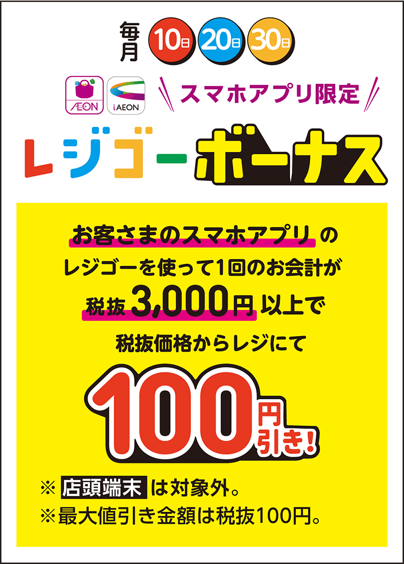 毎月10日・20日・30日 スマホアプリ限定レジゴーボーナス お客さまのスマホアプリのレジゴーを使って1回のお会計が税抜3,000円以上で税抜価格からレジにて100円引き！ ※店頭端末は対象外。※最大値引き金額は税抜100円。