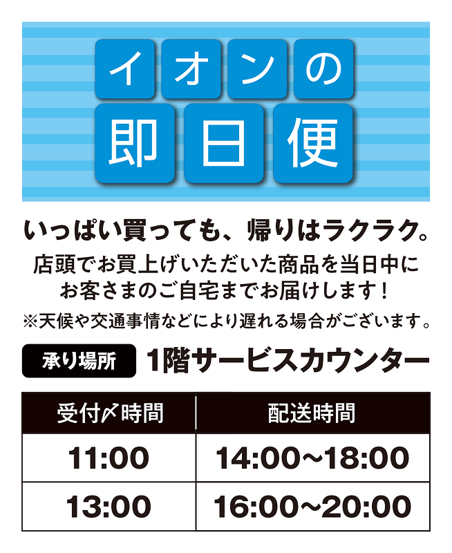 イオンの即日便 いっぱい買っても、帰りはラクラク。店頭でお買上げいただいた商品を当日中にお客さまのご自宅までお届けします！※天候や交通時事情などにより遅れる場合がございます。承り場所：1階サービスカウンター 受付〆時間11時で14時から18時に配送、受付〆時間13時で16時から20時に配送