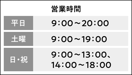 営業時間 平日：9:00︎︎︎〜20:00、土曜：9:00︎︎︎〜19:00、日・祝：9:00︎︎︎〜13:00、14:00︎︎︎〜18:00
