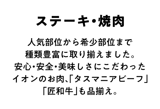 ステーキ・焼肉 人気部位から希少部位まで種類豊富に取り揃えました。安心・安全・美味しさにこだわったイオンのお肉、「タスマニアビーフ」「匠和牛」も品揃え。