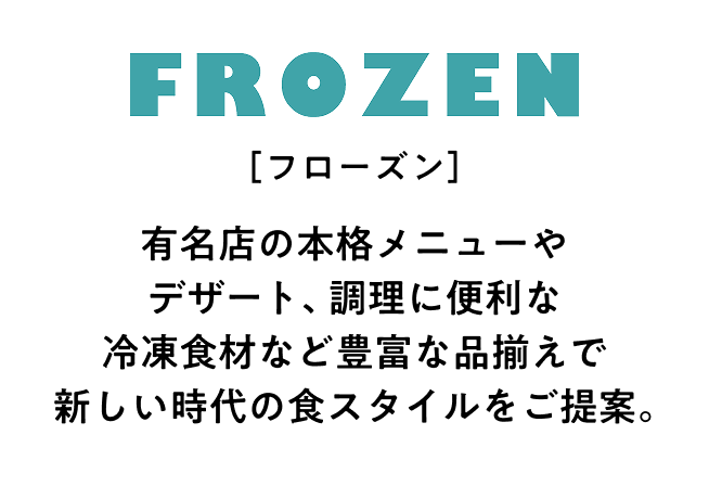 フローズン 有名店の本格メニューやデザート、調理に便利な冷凍食材など豊富な品揃えで新しい時代の食スタイルをご提案。